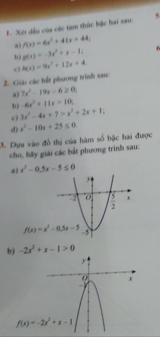 Xét đấu của các tam thức bậc hai sau: 5
a f(x)=6x^2+41x+44;
b) g(x)=-3x^2+x-1;
6
c) h(x)=9x^2+12x+4.
2. Giải các bất phương trình sau:
a) 7x^2-19x-6≥ 0;
b) -6x^2+11x>10;
c) 3x^2-4x+7>x^2+2x+1;
d) x^2-10x+25≤ 0.
3. Dựa vào đồ thị của hàm số bậc hai được
cho, hãy giải các bất phương trình sau:
a) x^2-0.5x-5≤ 0
b) -2x^2+x-1>0