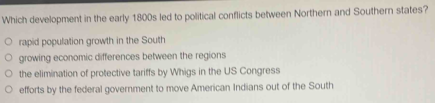 Which development in the early 1800s led to political conflicts between Northern and Southern states?
rapid population growth in the South
growing economic differences between the regions
the elimination of protective tariffs by Whigs in the US Congress
efforts by the federal government to move American Indians out of the South