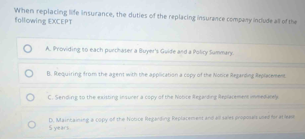 When replacing life insurance, the duties of the replacing insurance company include all of the
following EXCEPT
A. Providing to each purchaser a Buyer's Guide and a Policy Summary.
B. Requiring from the agent with the application a copy of the Notice Regarding Replacement.
C. Sending to the existing insurer a copy of the Notice Regarding Replacement immediately.
D. Maintaining a copy of the Notice Regarding Replacement and all sales proposals used for at least
5 years.