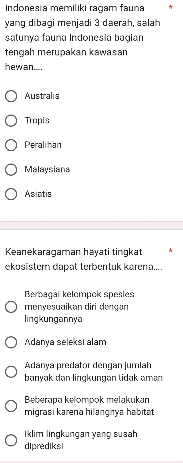 Indonesia memiliki ragam fauna *
yang dibagi menjadi 3 daerah, salah
satunya fauna Indonesia bagian
tengah merupakan kawasan
hewan....
Australis
Tropis
Peralihan
Malaysiana
Asiatis
Keanekaragaman hayati tingkat *
ekosistem dapat terbentuk karena....
Berbagai kelompok spesies
menyesuaikan diri dengan
lingkungannya
Adanya seleksi alam
Adanya predator dengan jumlah
banyak dan lingkungan tidak aman
Beberapa kelompok melakukan
migrasi karena hilangnya habitat
Iklim lingkungan yang susah
diprediksi