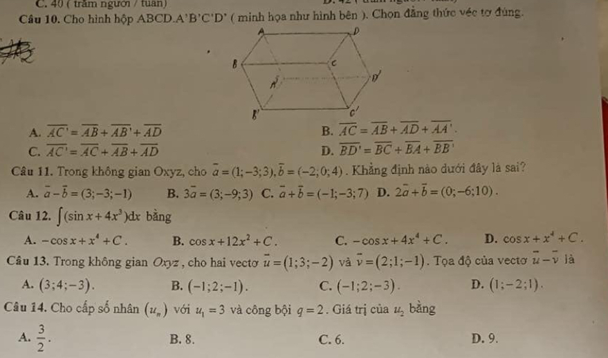 40 ( trăm người / tuan)
Câu 10. Cho hình hộp |BC| J A'B'C'D' ( minh họa như hình bên ). Chọn đẳng thức véc tơ đùng.
A. overline AC'=overline AB+overline AB'+overline AD B. overline AC=overline AB+overline AD+overline AA'.
C. overline AC=overline AC+overline AB+overline AD D. overline BD'=overline BC+overline BA+overline BB'
Câu 11. Trong không gian Oxyz, cho overline a=(1;-3;3),overline b=(-2;0;4). Khẳng định nào dưới đây là sai?
A. vector a-vector b=(3;-3;-1) B. 3overline a=(3;-9;3) C. vector a+vector b=(-1;-3;7) D. 2overline a+overline b=(0;-6;10).
Câu 12. ∈t (sin x+4x^3)dx bàng
A. -cos x+x^4+C. B. cos x+12x^2+C. C. -cos x+4x^4+C. D. cos x+x^4+C.
Câu 13. Trong không gian Oxyz , cho hai vecto vector u=(1;3;-2) và overline v=(2;1;-1). Tọa độ của vectơ overline u-overline v là
A. (3;4;-3). B. (-1;2;-1). C. (-1;2;-3). D. (1;-2;1).
Câu 14. Cho cấp số nhân (u_n) với u_1=3 và công bội q=2. Giá trị của u_2 bàng
A.  3/2 . B. 8. C. 6. D. 9.