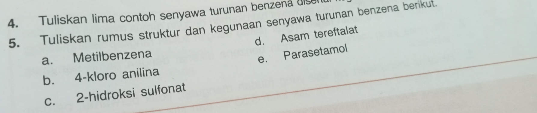 Tuliskan lima contoh senyawa turunan benzena disen 
5. Tuliskan rumus struktur dan kegunaan senyawa turunan benzena berikut. 
d. Asam tereftalat 
a. Metilbenzena 
e. Parasetamol 
b. 4 -kloro anilina 
c. 2 -hidroksi sulfonat