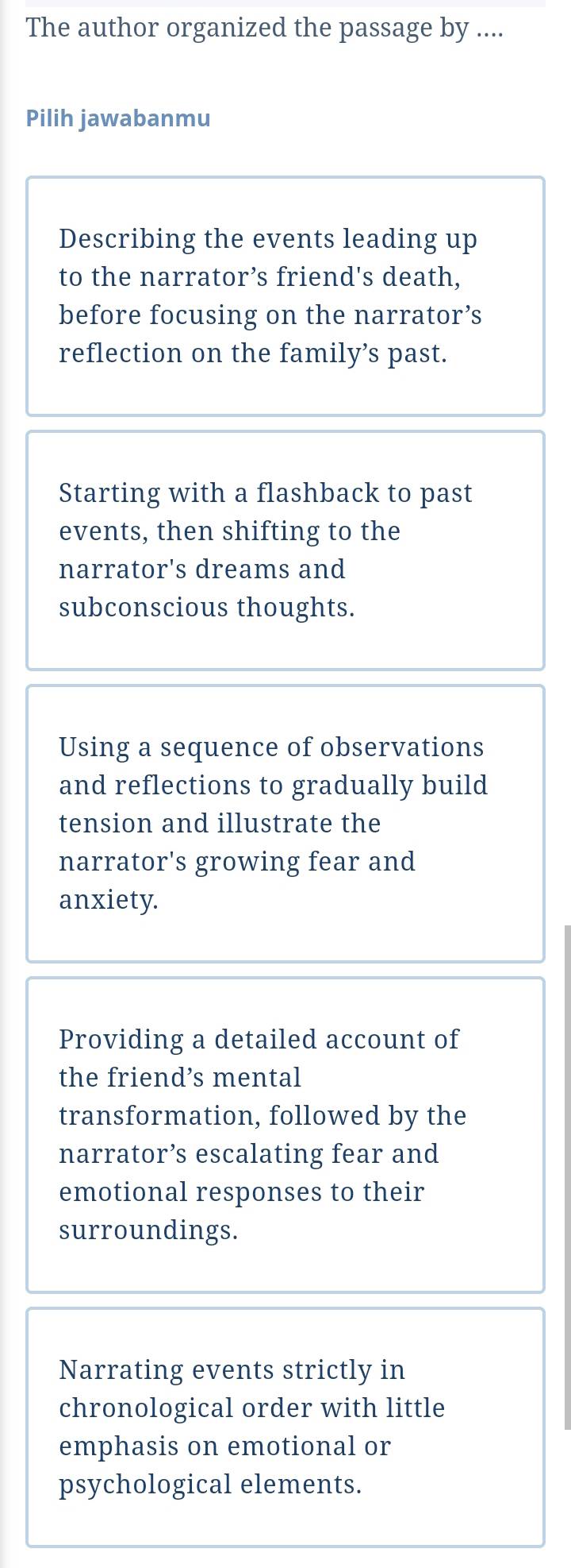 The author organized the passage by ....
Pilih jawabanmu
Describing the events leading up
to the narrator’s friend's death,
before focusing on the narrator’s
reflection on the family’s past.
Starting with a flashback to past
events, then shifting to the
narrator's dreams and
subconscious thoughts.
Using a sequence of observations
and reflections to gradually build
tension and illustrate the
narrator's growing fear and
anxiety.
Providing a detailed account of
the friend’s mental
transformation, followed by the
narrator’s escalating fear and
emotional responses to their
surroundings.
Narrating events strictly in
chronological order with little
emphasis on emotional or
psychological elements.