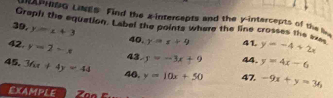 APHNG LNgs Find the a-intercepts and the y-intercepts of the liv 
Graph the equation. Label the points where the line crosses the axes 
39. y=x+3
40. y=x+9
41 
42, y=2-x y=-4+2x
43. y=-3x+9 44. y=4x-6
45. 36x+4y=44 40. y=10x+50 47. -9x+y=36
EXAMPLE Zan