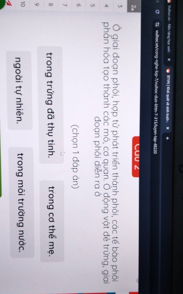 Vuihoc.vn - Nền táng học onlin X BTVN | Khái quát về sinh trưởn × + 
vuihoc.vn/cong-nghe-lop-7/vuihoc-duo-khtn-7-315/luyen-tap-48220 
2* 
Cau z 
3 Ở giai đoạn phôi, hợp tử phát triển thành phôi, các tế bào phôi 
4 phẫn hóa tạo thành các mô, cơ quạn. Ở động vật đẻ trứng, giai 
5 
đoạn phôi diễn ra ở 
6 
(chọn 1 đáp án) 
7 
8 trong cơ thể mẹ. 
trong trứng đã thụ tinh. 
9 
10 
ngoài tự nhiên. trong môi trường nước. 
A