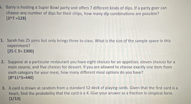 Barry is hosting a Super Bowl party and offers 7 different kinds of dips. If a party goer can 
choose any number of dips for their chips, how many dip combinations are possible?
[2^(wedge)7=128]
1. Sarah has 25 pens but only brings three to class. What is the size of the sample space in this 
experiment?
[25C3=2300]
2. Suppose at a particular restaurant you have eight choices for an appetizer, eleven choices for a 
main course, and five choices for dessert. If you are allowed to choose exactly one item from 
each category for your meal, how many different meal options do you have?
[8°11°5=440]
3. A card is drawn at random from a standard 52 -deck of playing cards. Given that the first card is a 
heart, find the probability that the card is a 4. Give your answer as a fraction in simplest form. 
[1/13]