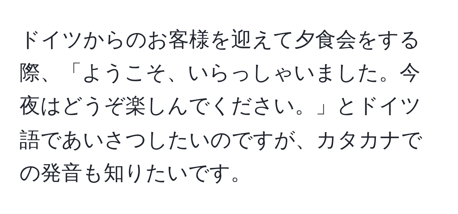 ドイツからのお客様を迎えて夕食会をする際、「ようこそ、いらっしゃいました。今夜はどうぞ楽しんでください。」とドイツ語であいさつしたいのですが、カタカナでの発音も知りたいです。