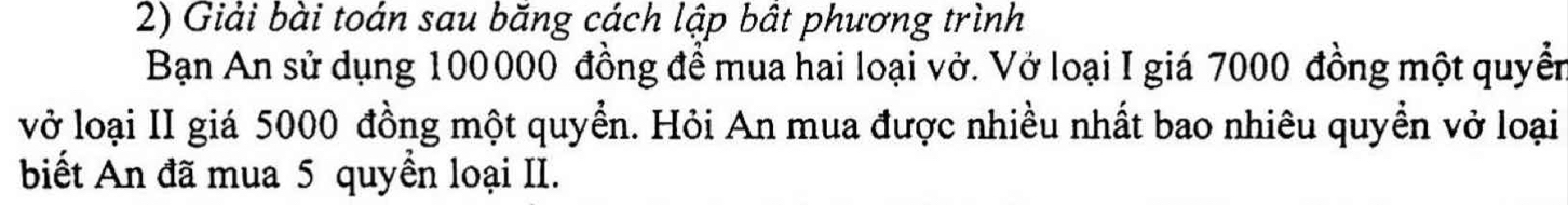 Giải bài toán sau băng cách lập bật phương trình 
Bạn An sử dụng 100000 đồng để mua hai loại vở. Vở loại I giá 7000 đồng một quyền 
vở loại II giá 5000 đồng một quyển. Hỏi An mua được nhiều nhất bao nhiêu quyền vở loại 
biết An đã mua 5 quyền loại II.