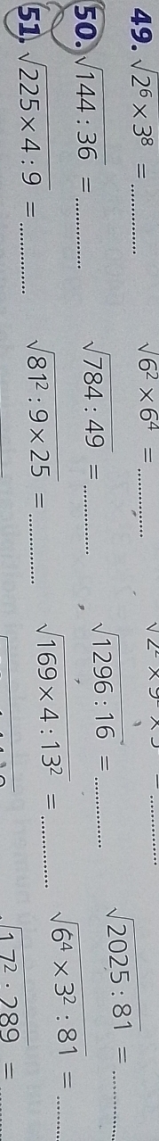 sqrt(2^6* 3^8)= _ sqrt(6^2)* 6^4= _ sqrt(2)* 9* 3 _
sqrt(2025:81)= _ 
50. sqrt(144:36)= _ sqrt(784:49)= _
sqrt(1296:16)= _ 
_ sqrt(6^4* 3^2:81)=
51. sqrt(225* 4:9)= _
sqrt(81^2:9* 25)= _
sqrt(169* 4:13^2)= _
sqrt(17^2· 289)=