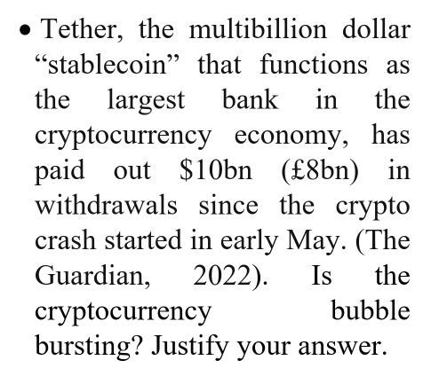 Tether, the multibillion dollar 
“stablecoin” that functions as 
the largest bank in the 
cryptocurrency economy, has 
paid out $10bn (£8bn) in 
withdrawals since the crypto 
crash started in early May. (The 
Guardian, 2022). Is the 
cryptocurrency bubble 
bursting? Justify your answer.