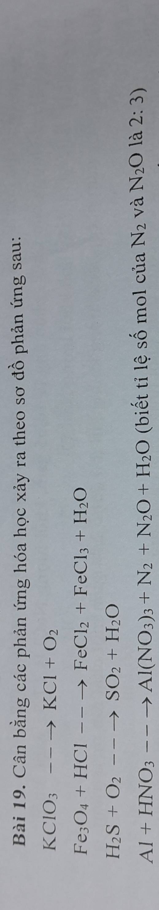 Cân bằng các phản ứng hóa học xảy ra theo sơ đồ phản ứng sau:
KClO_3--to KCl+O_2
Fe_3O_4+HCl--to FeCl_2+FeCl_3+H_2O
H_2S+O_2--to SO_2+H_2O
Al+HNO_3--to Al(NO_3)_3+N_2+N_2O+H_2O (biết tỉ lệ số mol của N_2 và N_2O là 2:3)