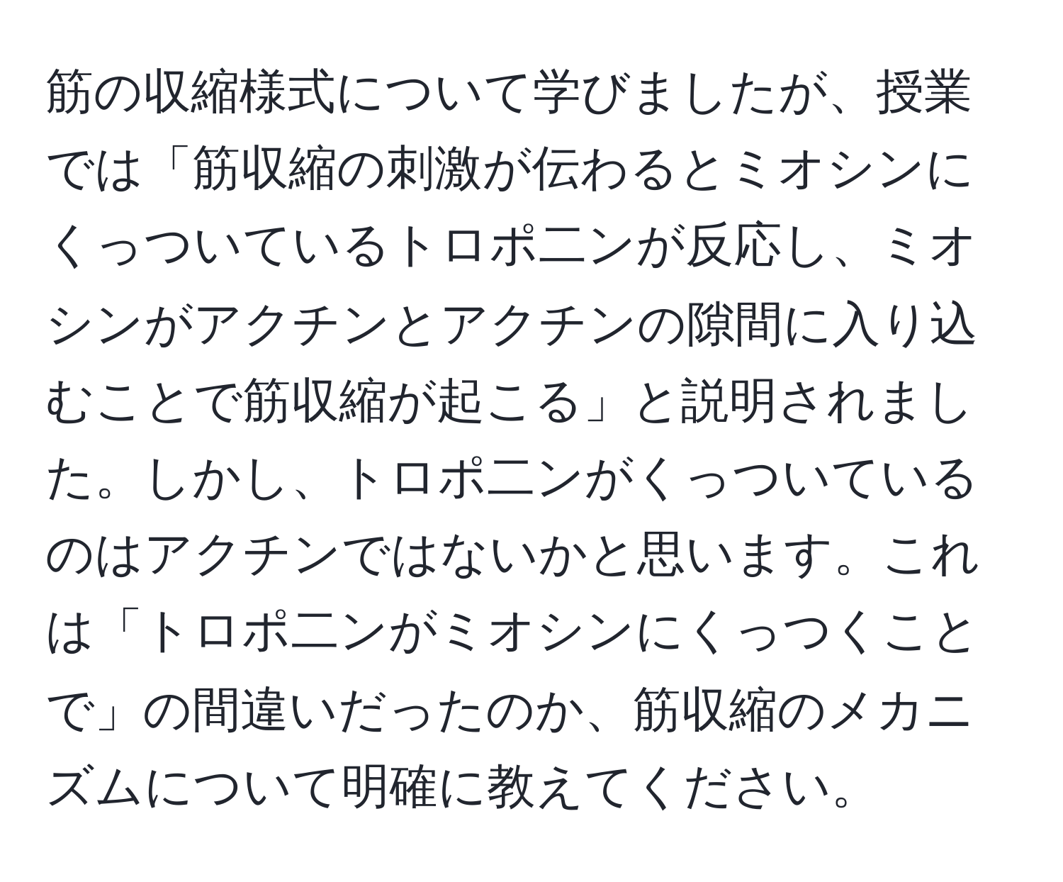 筋の収縮様式について学びましたが、授業では「筋収縮の刺激が伝わるとミオシンにくっついているトロポ二ンが反応し、ミオシンがアクチンとアクチンの隙間に入り込むことで筋収縮が起こる」と説明されました。しかし、トロポ二ンがくっついているのはアクチンではないかと思います。これは「トロポ二ンがミオシンにくっつくことで」の間違いだったのか、筋収縮のメカニズムについて明確に教えてください。