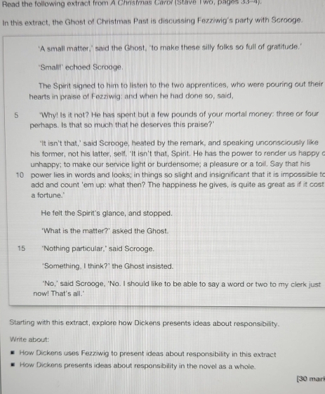 Read the following extract from A Chrstmas Carol (Stave I wo, pages 33-4). 
In this extract, the Ghost of Christmas Past is discussing Fezziwig's party with Scrooge. 
'A small matter,' said the Ghost, 'to make these silly folks so full of gratitude.' 
'Small!' echoed Scrooge. 
The Spirit signed to him to listen to the two apprentices, who were pouring out their 
hearts in praise of Fezziwig: and when he had done so, said. 
5 'Why! Is it not? He has spent but a few pounds of your mortal money: three or four 
perhaps. Is that so much that he deserves this praise?" 
'It isn't that,' said Scrooge, heated by the remark, and speaking unconsciously like 
his former, not his latter, self. 'It isn't that, Spirit. He has the power to render us happy c 
unhappy; to make our service light or burdensome; a pleasure or a toil. Say that his
10 power lies in words and looks; in things so slight and insignificant that it is impossible to 
add and count 'em up: what then? The happiness he gives, is quite as great as if it cost 
a fortune.' 
He felt the Spirit's glance, and stopped. 
'What is the matter?' asked the Ghost. 
15 ‘Nothing particular,’ said Scrooge. 
‘Something, I think?’ the Ghost insisted. 
‘No,’ said Scrooge, 'No. I should like to be able to say a word or two to my clerk just 
now! That's all.' 
Starting with this extract, explore how Dickens presents ideas about responsibility. 
Write about: 
How Dickens uses Fezziwig to present ideas about responsibility in this extract 
How Dickens presents ideas about responsibility in the novel as a whole. 
[30 marl