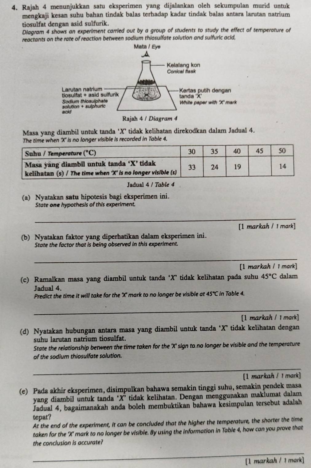 Rajah 4 menunjukkan satu eksperimen yang dijalankan oleh sekumpulan murid untuk
mengkaji kesan suhu bahan tindak balas terhadap kadar tindak balas antara larutan natrium
tiosulfat dengan asid sulfurik.
Diagram 4 shows an experiment carried out by a group of students to study the effect of temperature of
reactants on the rate of reaction between sodium thiosulfate solution and sulfuric acid,
Masa yang diambil untuk tanda ‘X’ tidak kelihatan direkodkan dalam Jadual 4.
'X' is no longer visible is recorded in Table 4.
Jadual 4 / Table 4
(a) Nyatakan satu hipotesis bagi eksperimen ini.
State one hypothesis of this experiment.
_
[1 markah / 1 mark]
(b) Nyatakan faktor yang diperhatikan dalam eksperimen ini.
State the factor that is being observed in this experiment.
_
[1 markah / 1 mark]
(c) Ramalkan masa yang diambil untuk tanda ‘X’ tidak kelihatan pada suhu 45°C dalam
Jadual 4.
Predict the time it will take for the 'X' mark to no longer be visible at 45°C in Table 4.
_
[1 markah / 1 mark]
(d) Nyatakan hubungan antara masa yang diambil untuk tanda ‘X’ tidak kelihatan dengan
suhu larutan natrium tiosulfat.
State the relationship between the time taken for the 'X' sign to no longer be visible and the temperature
of the sodium thiosulfate solution.
_
_
[1 markah / 1 mark]
(e) Pada akhir eksperimen, disimpulkan bahawa semakin tinggi suhu, semakin pendek masa
yang diambil untuk tanda ‘X’ tidak kelihatan. Dengan menggunakan maklumat dalam
Jadual 4, bagaimanakah anda boleh membuktikan bahawa kesimpulan tersebut adalah
tepat?
At the end of the experiment, it can be concluded that the higher the temperature, the shorter the time
taken for the ‘X’ mark to no longer be visible. By using the information in Table 4, how can you prove that
the conclusion is accurate?
_
[1 markah / 1 mark]