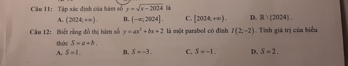 Tập xác định của hàm số y=sqrt(x-2024) là
A. (2024;+∈fty ). B. (-∈fty ;2024]. C. [2024;+∈fty ). D. R| 2024. 
Câu 12: Biết rằng đồ thị hàm số y=ax^2+bx+2 là một parabol có đỉnh I(2;-2). Tính giá trị của biểu
thức S=a+b.
A. S=1. B. S=-3. C. S=-1. D. S=2.