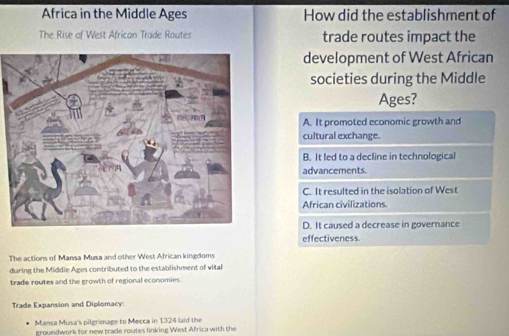 Africa in the Middle Ages How did the establishment of
The Rise of West African Trade Routes trade routes impact the
development of West African
societies during the Middle
Ages?
A. It promoted economic growth and
cultural exchange.
B. It led to a decline in technological
advancements.
C. It resulted in the isolation of West
African civilizations.
D. It caused a decrease in governance
effectiveness.
The actions of Mansa Musa and other West African kingdoms
during the Middle Ages contributed to the establishment of vital
trade routes and the growth of regional economies.
Trade Expansion and Diplomacy:
Mansa Musa's pilgrimage to Mecca in 1324 laid the
groundwork for new trade routes linking West Africa with the