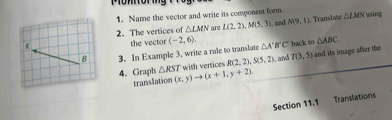 Mom or mng 
1. Name the vector and write its component form. 
2. The vertices of △ LMN are L(2,2), M(5,3) , and N(9,1). Translate △ LMN using 
the vector langle -2,6rangle. 
3. In Example 3, write a rule to translate △ A'B'C' back to △ ABC. 
with vertices R(2,2), S(5,2) , and T(3,5) and its image after the 
4. Graph △ RST (x,y)to (x+1,y+2). 
translation 
Section 11.1 Translations