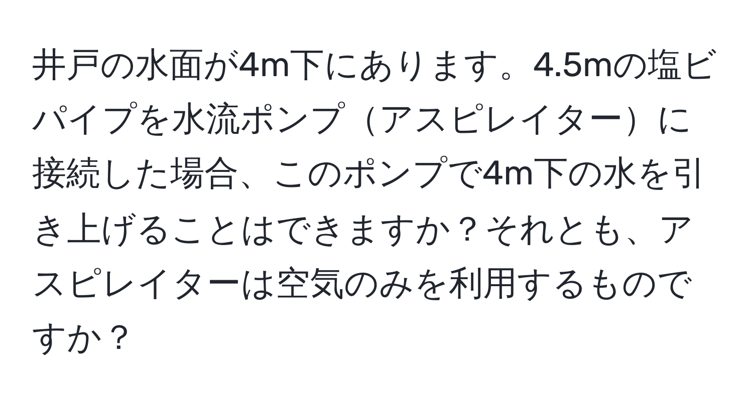 井戸の水面が4m下にあります。4.5mの塩ビパイプを水流ポンプアスピレイターに接続した場合、このポンプで4m下の水を引き上げることはできますか？それとも、アスピレイターは空気のみを利用するものですか？