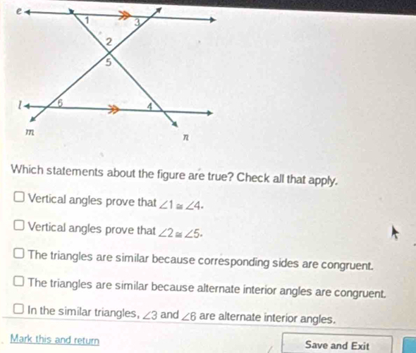 Which statements about the figure are true? Check all that apply.
Vertical angles prove that ∠ 1≌ ∠ 4.
Vertical angles prove that ∠ 2≌ ∠ 5.
The triangles are similar because corresponding sides are congruent.
The triangles are similar because alternate interior angles are congruent.
In the similar triangles, ∠ 3 and ∠ 6 are alternate interior angles.
Mark this and return Save and Exit