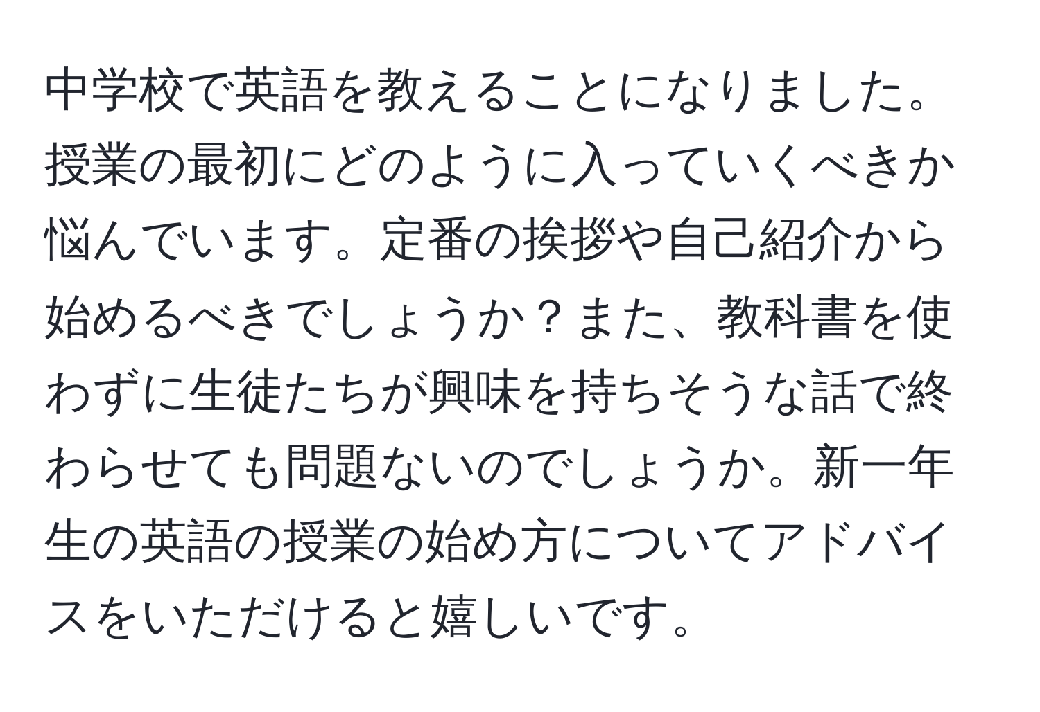 中学校で英語を教えることになりました。授業の最初にどのように入っていくべきか悩んでいます。定番の挨拶や自己紹介から始めるべきでしょうか？また、教科書を使わずに生徒たちが興味を持ちそうな話で終わらせても問題ないのでしょうか。新一年生の英語の授業の始め方についてアドバイスをいただけると嬉しいです。