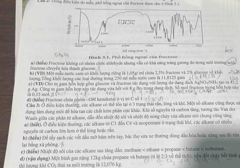 Ciu 2: Trong điều kiện đo mẫu, phổ hồng ngoại của fructose được cho ở Hình 3.1.
Hình 3.1. Phổ hồng ngoại của fructose
a) (hiểu) Fructose không có nhóm chức aldehyde nhưng vẫn có khả năng tráng gương do trong môi trường acid
fructose chuyên hóa thành glucose.
b) (VD) Một mẫu nước cam có khối lượng riêng là 1,05g/ ml chứa 2,5% fructose và 2% glucose về khội
lượng.Tổng khối lượng các loại đường trong 250 ml mẫu nước cam là 11,8125 gam
c) (VD) Cho m gam hỗn hợp gồm glucose và fructose tác dụng với lượng dư dụng dịch AgN O_3/NH_3 tạo ra 43,2
g Ag. Cũng m gam hỗn hợp này tác dụng vừa hết với 8 g Br₂ trong dung dịch. Số mol fructose trong hỗn hợp này
là 0,15 mol.
d) (hiểu) Fructose chứa nhóm -OH hemiketal ở vị trí C số 1
Câu 3: Ở điều kiện thường, các alkane có thể tồn tại ở 3 trạng thái rắn, lỏng và khí. Một số alkane cũng được sử
dụng làm dung môi để hòa tan các chất kém phân cực khác. Khi số nguyên tử carbon tăng, tương tác Van der
Waals giữa các phân tử alkane, dẫn đến nhiệt độ sôi và nhiệt độ nóng chảy của alkane nói chung cũng tăng.
a) (biết). Ở điều kiện thường, các alkane từ C1 đến C4 và neopentane ở trạng thái khí, các alkane có nhiều
nguyên tử carbon lớn hơn ở thể lỏng hoặc rắn.
b) (hiểu) Để tầy sạch các vết dầu mỡ bám trên tay, bác thợ sửa xe thường dùng dầu hỏa hoặc xăng sau đó rừa
lại bằng xà phòng.
c) (hiểu) Nhiệt độ sôi của các alkane sau tăng dần: methane < ethane < propane < butane < isobutane.
d) (vận dụng) Một bình gas nặng 12kg chưa propane và butane (tỉ lệ về thể tích), nếu đốt cháy hết bình g  2:3
thì lượng khí CO_2 thải ra môi trường là 12,076 kg.