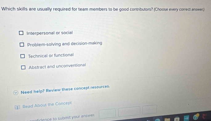 Which skills are usually required for team members to be good contributors? (Choose every correct answer.)
Interpersonal or social
Problem-solving and decision-making
Technical or functional
Abstract and unconventional
Need help? Review these concept resources.
Read About the Concept
nfirence to submit your answer.