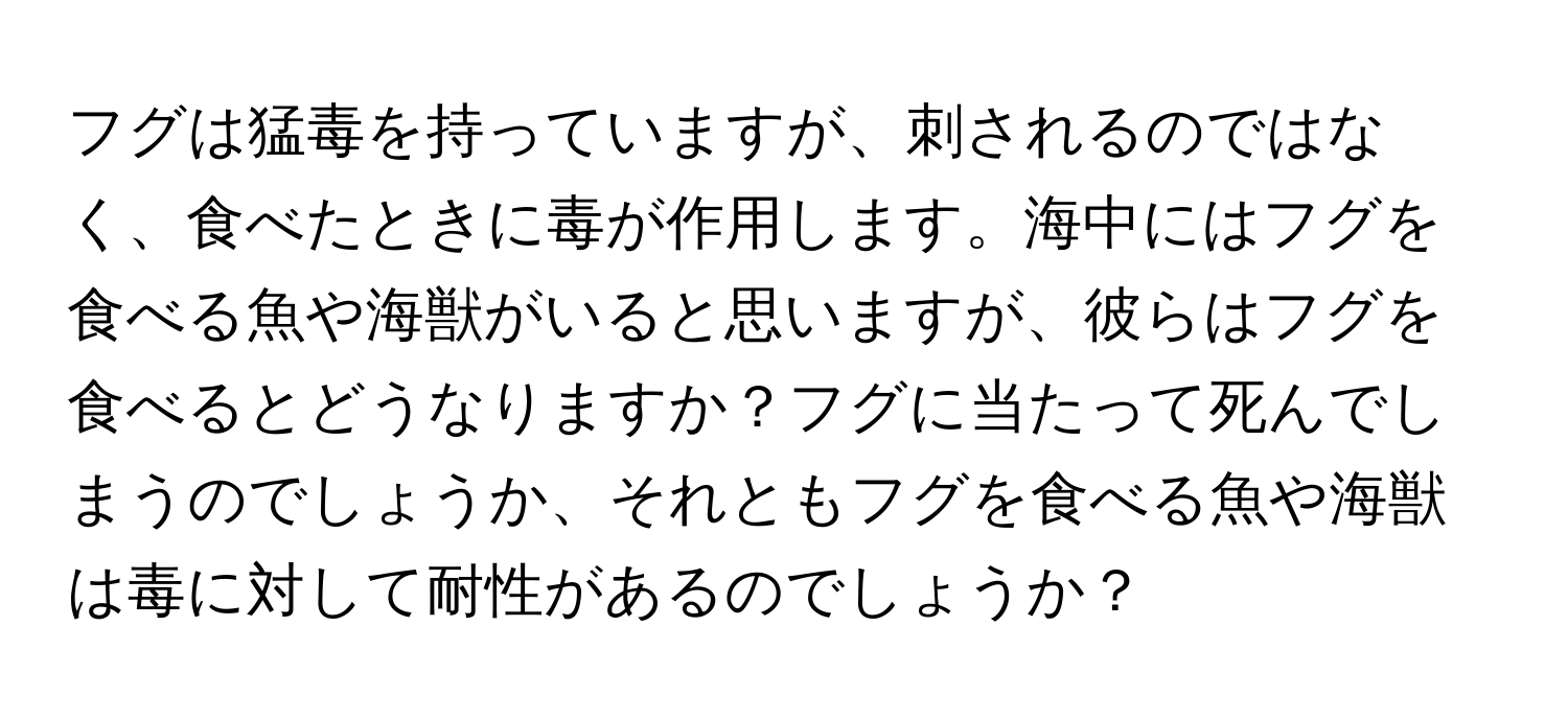 フグは猛毒を持っていますが、刺されるのではなく、食べたときに毒が作用します。海中にはフグを食べる魚や海獣がいると思いますが、彼らはフグを食べるとどうなりますか？フグに当たって死んでしまうのでしょうか、それともフグを食べる魚や海獣は毒に対して耐性があるのでしょうか？