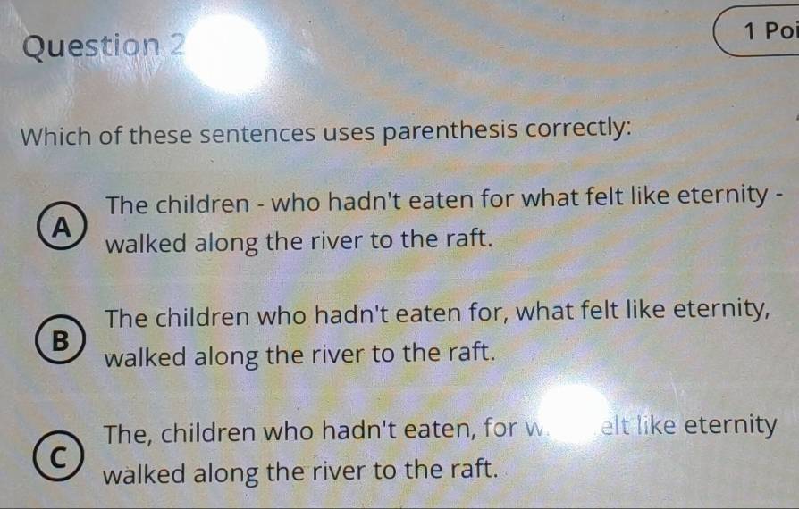 Poi
Which of these sentences uses parenthesis correctly:
The children - who hadn't eaten for what felt like eternity -
A
walked along the river to the raft.
The children who hadn't eaten for, what felt like eternity,
B
walked along the river to the raft.
The, children who hadn't eaten, for w elt like eternity
C
walked along the river to the raft.