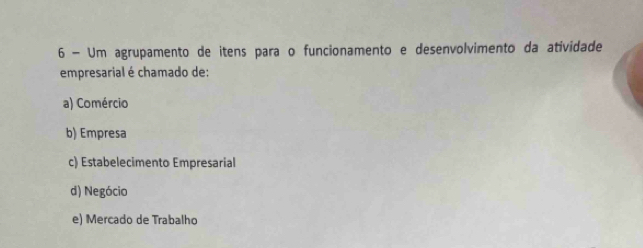 Um agrupamento de itens para o funcionamento e desenvolvimento da atividade
empresarial é chamado de:
a) Comércio
b) Empresa
c) Estabelecimento Empresarial
d) Negócio
e) Mercado de Trabalho