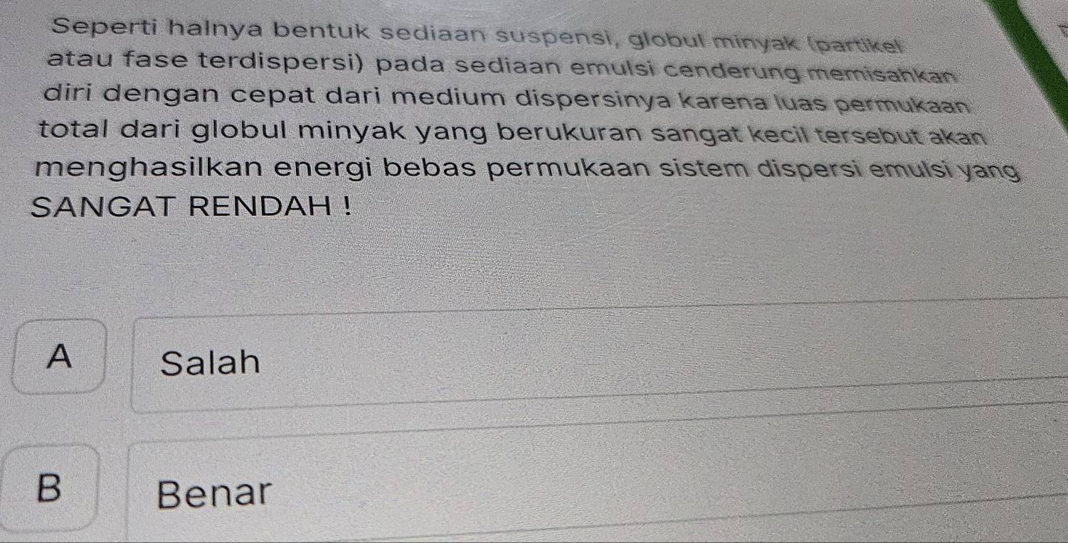 Seperti halnya bentuk sediaan suspensi, globul minyak (partikel
atau fase terdispersi) pada sediaan emulsi cenderung memisahkan 
diri dengan cepat dari medium dispersinya karena luas permukaan 
total dari globul minyak yang berukuran sangat kecil tersebut akan .
menghasilkan energi bebas permukaan sistem dispersi emulsi yang
SANGAT RENDAH !
A Salah
B Benar