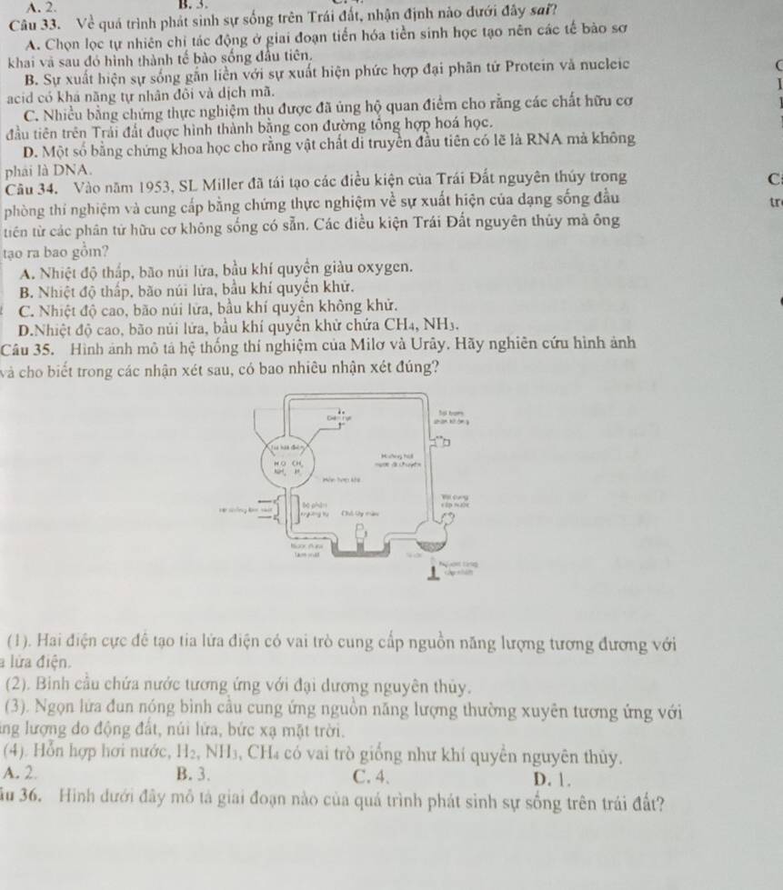 A. 2. B. 3.
Câu 33. Về quá trình phát sinh sự sống trên Trái đất, nhận định nào đưới đây sai?
A. Chọn lọc tự nhiên chỉ tác động ở giai đoạn tiến hóa tiền sinh học tạo nên các tế bảo sơ
khai vã sau đó hình thành tế bào sống đầu tiên.
B. Sự xuất hiện sự sống gắn liền với sự xuất hiện phức hợp đại phân tử Protein và nucleic
acid có khá năng tự nhân đôi và dịch mã.
C. Nhiều bằng chứng thực nghiệm thu được đã ủng hộ quan điểm cho rằng các chất hữu cơ
đầu tiên trên Trải đất được hình thành bằng con đường tổng hợp hoá học.
D. Một số bằng chứng khoa học cho rằng vật chất di truyền đầu tiên có lẽ là RNA mả không
phải là DNA.
Câu 34. Vào năm 1953, SL Miller đã tái tạo các điều kiện của Trái Đất nguyên thúy trong C
phòng thí nghiệm và cung cấp bằng chứng thực nghiệm về sự xuất hiện của dạng sống đầu
tr
tiên từ các phân từ hữu cơ không sống có sẵn. Các điều kiện Trái Đất nguyên thủy mà ông
tạo ra bao gồm?
A. Nhiệt độ thấp, bão núi lửa, bầu khí quyền giàu oxygen.
B. Nhiệt độ thấp, bão núi lửa, bầu khí quyển khử.
C. Nhiệt độ cao, bão núi lửa, bầu khí quyên không khử.
D.Nhiệt độ cao, bão núi lửa, bầu khí quyền khử chứa CH4, NH3.
Câu 35. Hình ảnh mô tả hệ thống thí nghiệm của Milơ và Urây. Hãy nghiên cứu hình ảnh
và cho biết trong các nhận xét sau, có bao nhiêu nhận xét đúng?
(1). Hai điện cực đê tạo tia lứa điện có vai trò cung cấp nguồn năng lượng tương đương với
a lửa điện.
(2). Binh cầu chứa nước tương ứng với đại dương nguyên thủy.
(3). Ngọn lứa đun nóng bình cầu cung ứng nguồn năng lượng thường xuyên tương ứng với
ing lượng do động đất, núi lửa, bức xạ mặt trời.
(4). Hỗn hợp hơi nước, H_2,NH_3 , CH₄ có vai trò giống như khí quyền nguyên thủy.
A. 2. B. 3. C. 4. D. 1.
ầu 36. Hình dưới đây mô tả giai đoạn nào của quá trình phát sinh sự sống trên trái đất?