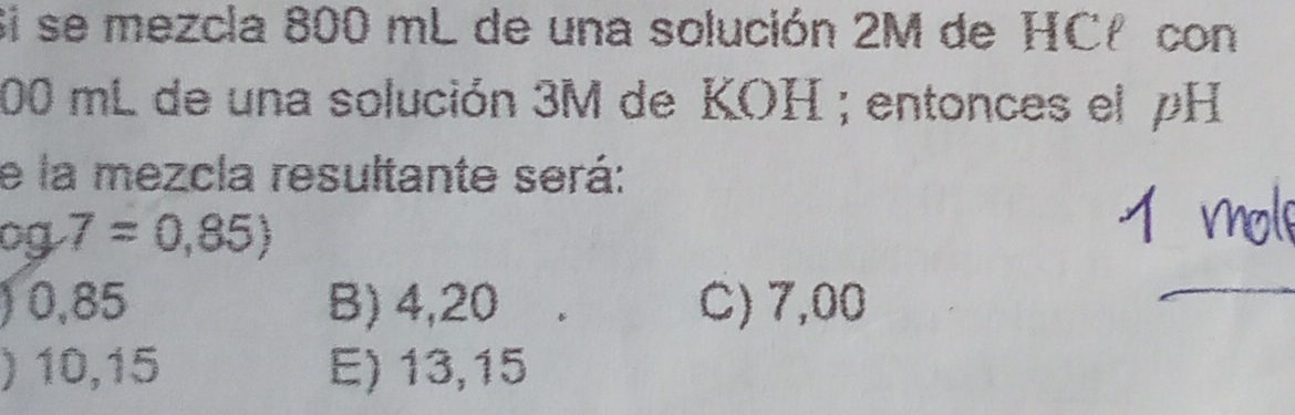 Si se mezcla 800 mL de una solución 2M de HCł con
00 mL de una solución 3M de KOH ; entonces el pH
e la mezcla resultante será:
og7=0,85)
) 0,85 B) 4,20 C) 7,00
) 10,15 E) 13,15