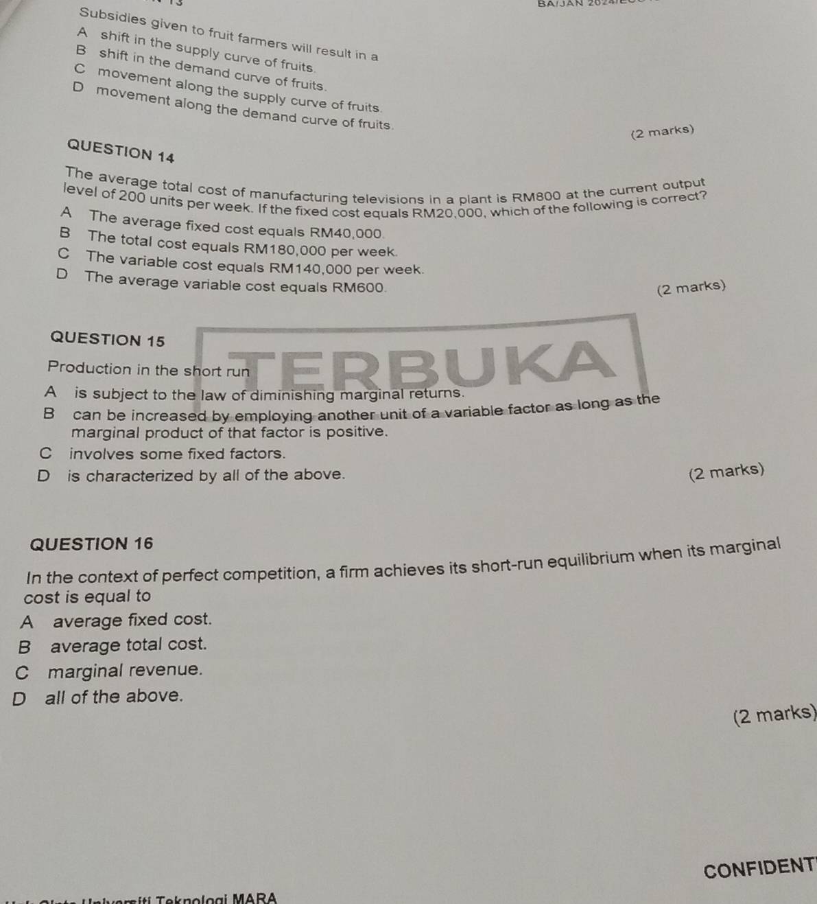 Subsidies given to fruit farmers will result in a
A shift in the supply curve of fruits.
B shift in the demand curve of fruits.
C movement along the supply curve of fruits.
D movement along the demand curve of fruits.
(2 marks)
QUESTION 14
The average total cost of manufacturing televisions in a plant is RM800 at the current output
level of 200 units per week. If the fixed cost equals RM20,000, which of the following is correct?
A The average fixed cost equals RM40,000.
B The total cost equals RM180,000 per week.
C The variable cost equals RM140,000 per week.
D The average variable cost equals RM600.
(2 marks)
QUESTION 15
Production in the short run TERBUKA
A is subject to the law of diminishing marginal returns.
B can be increased by employing another unit of a variable factor as long as the
marginal product of that factor is positive.
C involves some fixed factors.
D is characterized by all of the above.
(2 marks)
QUESTION 16
In the context of perfect competition, a firm achieves its short-run equilibrium when its marginal
cost is equal to
A average fixed cost.
B average total cost.
C marginal revenue.
D all of the above.
(2 marks)
CONFIDENT
ek no loai MARA