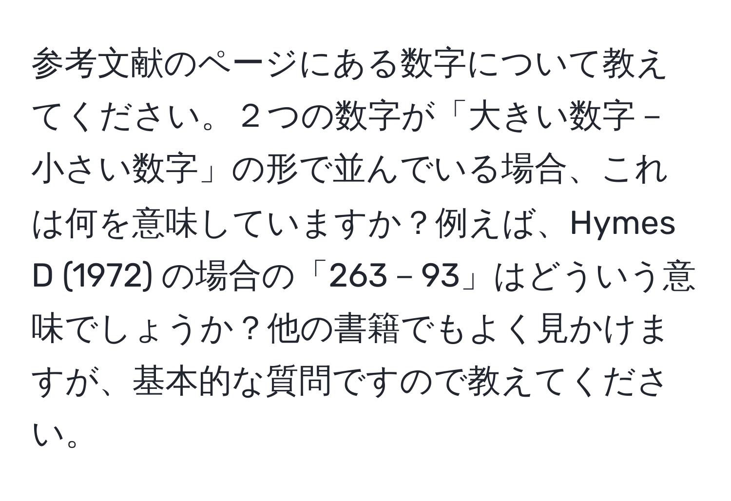 参考文献のページにある数字について教えてください。２つの数字が「大きい数字－小さい数字」の形で並んでいる場合、これは何を意味していますか？例えば、Hymes D (1972) の場合の「263－93」はどういう意味でしょうか？他の書籍でもよく見かけますが、基本的な質問ですので教えてください。