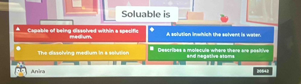 Soluable is 
Capable of being dissolved within a specific A solution inwhich the solvent is water. 
medium. 
The dissolving medium in a solution Describes a molecule where there are positive 
and negative atoms 
Anira 20542