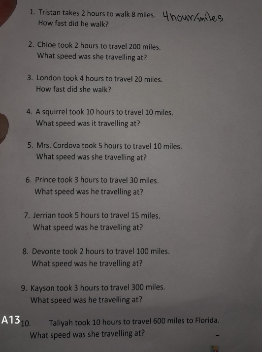 Tristan takes 2 hours to walk 8 miles. 
How fast did he walk? 
2. Chloe took 2 hours to travel 200 miles. 
What speed was she travelling at? 
3. London took 4 hours to travel 20 miles. 
How fast did she walk? 
4. A squirrel took 10 hours to travel 10 miles. 
What speed was it travelling at? 
5. Mrs. Cordova took 5 hours to travel 10 miles. 
What speed was she travelling at? 
6. Prince took 3 hours to travel 30 miles. 
What speed was he travelling at? 
7. Jerrian took 5 hours to travel 15 miles. 
What speed was he travelling at? 
8. Devonte took 2 hours to travel 100 miles. 
What speed was he travelling at? 
9. Kayson took 3 hours to travel 300 miles. 
What speed was he travelling at? 
A13 10. Taliyah took 10 hours to travel 600 miles to Florida. 
What speed was she travelling at?