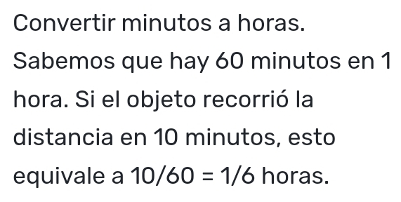 Convertir minutos a horas. 
Sabemos que hay 60 minutos en 1 
hora. Si el objeto recorrió la 
distancia en 10 minutos, esto 
equivale a 10/60=1/6 horas.