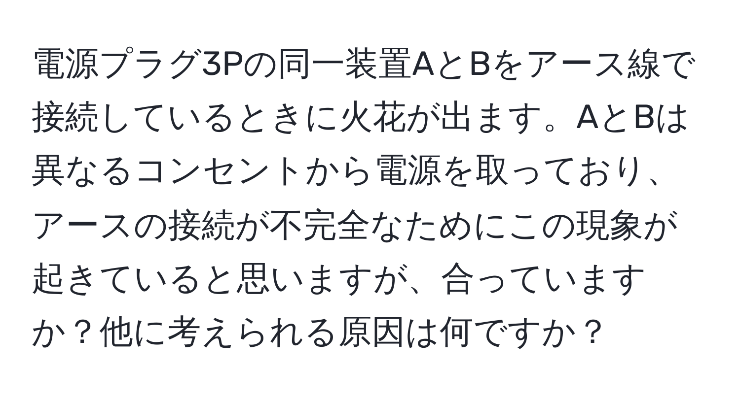 電源プラグ3Pの同一装置AとBをアース線で接続しているときに火花が出ます。AとBは異なるコンセントから電源を取っており、アースの接続が不完全なためにこの現象が起きていると思いますが、合っていますか？他に考えられる原因は何ですか？