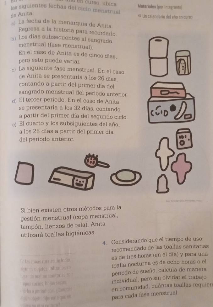 E1 
mo en curso, úbica Materiales (por integrante) 
las siguientes fechas del ciclo menstrual 
de Anita. 
* Un calendario del año en curso 
a) La fecha de la menarquia de Anita 
Regresa a la historia para recordarlo. 
b) Los días subsecuentes al sangrado 
menstrual (fase menstrual). 
En el caso de Anita es de cinco días, 
pero esto puede variar. 
c) La siguiente fase menstrual. En el caso 
de Anita se presentaría a los 26 días, 
contando a partir del primer día del 
sangrado menstrual del periodo anterior. 
d) El tercer periodo. En el caso de Anita 
se presentaría a los 32 días, contando 
a partir del primer día del segundo ciclo. 
e) El cuarto y los subsiguientes del año, 
a los 28 días a partir del primer día 
del periodo anterior. 
Si bien existen otros métodos para la 
gestión menstrual (copa menstrual, 
tampón, lienzos de tela), Anita 
utilizará toallas higiénicas. 
4. Considerando que el tiempo de uso 
recomendado de las toallas sanitarias 
En las zonas rurales de Indía es de tres horas (en el día) y para una 
algunos objetos utilizados en toalla nocturna es de ocho horas o el 
lugar de toaílas sanitárías son periodo de sueño, calcula de manera 
t apos suces, hojas saças. individual, pero sin olvidar el trabajo 
hierba o períódicos. ¿Conoces en comunidad, cuántas toallas requier 
algón objeti diferente que =ẽ 
para cada fase menstrual