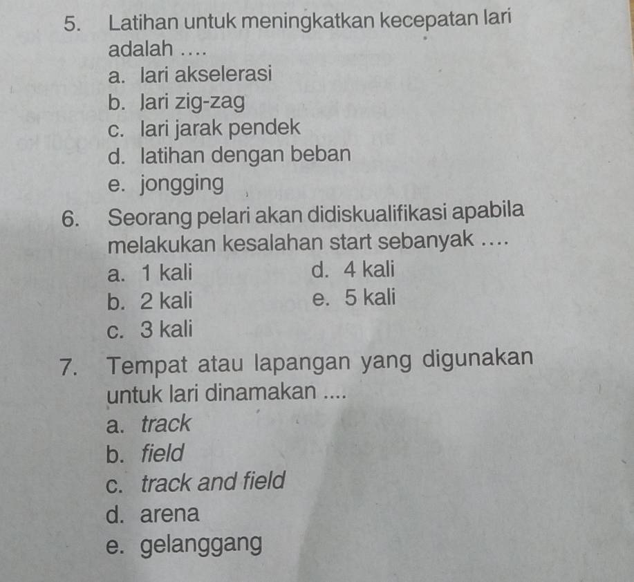 Latihan untuk meningkatkan kecepatan lari
adalah ....
a. lari akselerasi
b. Jari zig-zag
c. lari jarak pendek
d. latihan dengan beban
e. jongging
6. Seorang pelari akan didiskualifikasi apabila
melakukan kesalahan start sebanyak ....
a. 1 kali d. 4 kali
b. 2 kali e. 5 kali
c. 3 kali
7. Tempat atau lapangan yang digunakan
untuk lari dinamakan ....
a. track
b. field
c. track and field
d. arena
e. gelanggang