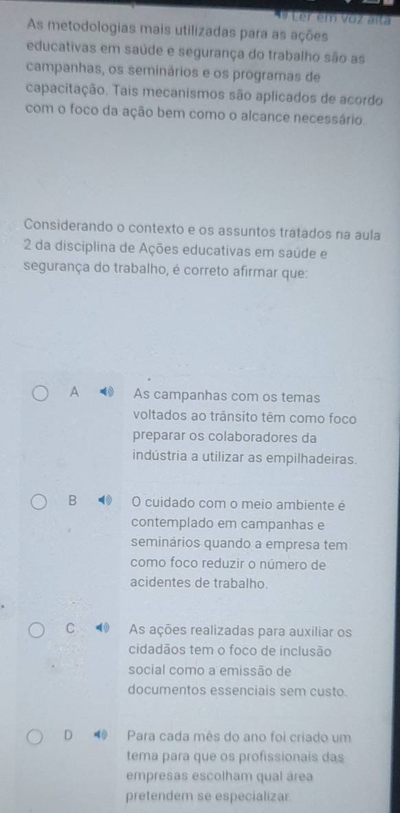 Ler em voz alta
As metodologias mais utilizadas para as ações
educativas em saúde e segurança do trabalho são as
campanhas, os seminários e os programas de
capacitação. Tais mecanismos são aplicados de acordo
com o foco da ação bem como o alcance necessário.
Considerando o contexto e os assuntos tratados na áula
2 da disciplina de Ações educativas em saúde e
segurança do trabalho, é correto afirmar que:
A As campanhas com os temas
voltados ao trânsito têm como foco
preparar os colaboradores da
indústria a utilizar as empilhadeiras.
B O cuidado com o meio ambiente é
contemplado em campanhas e
seminários quando a empresa tem
como foco reduzir o número de
acidentes de trabalho.
C As ações realizadas para auxiliar os
cidadãos tem o foco de inclusão
social como a emissão de
documentos essenciais sem custo.
D Para cada mês do ano foi criado um
tema para que os profissionais das
empresas escolham qual área
pretendem se especializar.