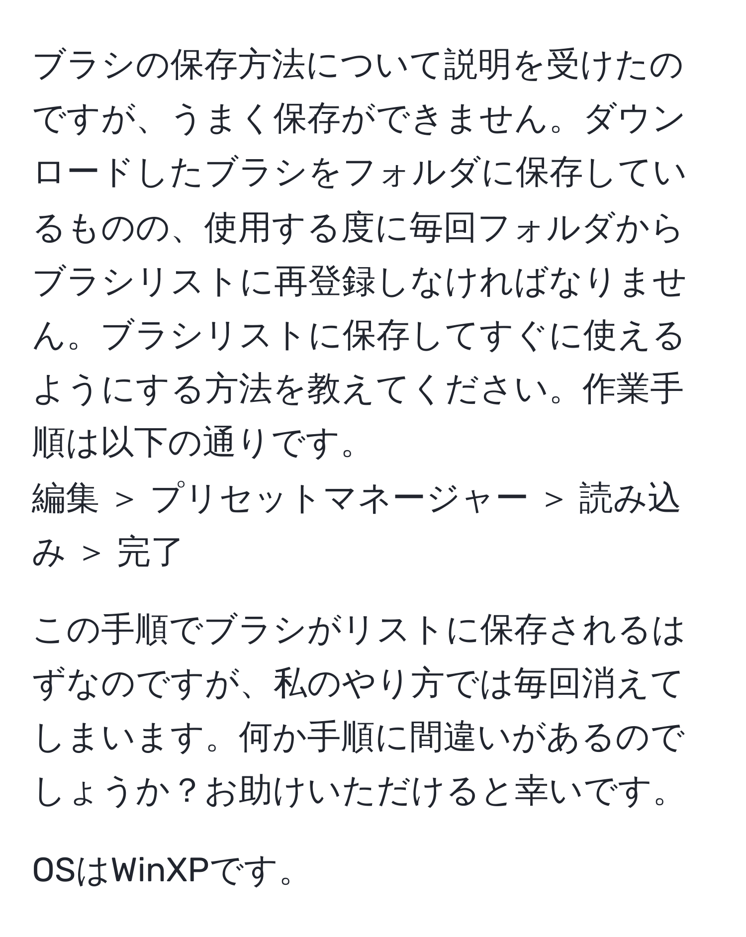 ブラシの保存方法について説明を受けたのですが、うまく保存ができません。ダウンロードしたブラシをフォルダに保存しているものの、使用する度に毎回フォルダからブラシリストに再登録しなければなりません。ブラシリストに保存してすぐに使えるようにする方法を教えてください。作業手順は以下の通りです。  
編集 ＞ プリセットマネージャー ＞ 読み込み ＞ 完了  

この手順でブラシがリストに保存されるはずなのですが、私のやり方では毎回消えてしまいます。何か手順に間違いがあるのでしょうか？お助けいただけると幸いです。  

OSはWinXPです。