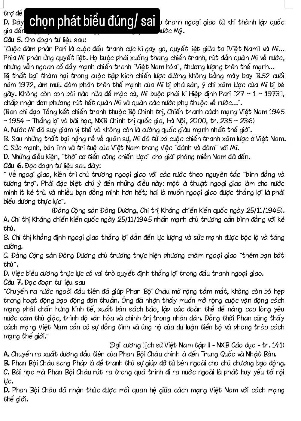trợ để
D. Đây  chọn phát biểu đúng/ sai u tranh ngoại giao từ khi thành lập quốc
gia đến Mước Mỹ.
Câu 5. Cho đoạn tư liệu sau:
Cuộc đàm phán Pari là cuộc đấu tranh cực kì gay go, quyết liệt giữa ta [Việt Nam] và Mi...
Phía Mĩ phản ứng quyết liệt. Họ buộc phải xuống thang chiến tranh, rút dần quân Mĩ về nước,
nhưng vẫn ngoan cố đẩy mạnh chiến tranh "Việt Nam hóa", thương lượng trên thế mạnh...
Bị thất bại thảm hại trong cuộc tập kích chiến lược đường không bằng máy bay B.52 cuối
năm 1972, âm mưu đàm phán trên thế mạnh của Mĩ bị phá sản, ý chí xâm lược của Mĩ bị bè
gãy. Không còn con bài nào nữa để mặc cả, Mĩ buộc phải kí Hiệp định Pari [27-1-1973],
chấp nhận đơn phương rút hết quân Mĩ và quân các nước phụ thuộc về nước...
(Ban chỉ đạo Tổng kết chiến tranh thuộc Bộ Chính trị, Chiến tranh cách mạng Việt Nam 1945
-  1954 - Thắng lợi và bài học, NXB Chính trị quốc gia, Hà Nội, 2000, tr. 235 -  236)
A. Nước Mĩ đã suy giảm vị thế và không còn là cường quốc giàu mạnh nhất thế giới.
B. Sau những thất bại nặng nề về quân sự, Mĩ đã từ bỏ cuộc chiến tranh xâm lược ở Việt Nam.
C. Sức mạnh, bản lĩnh và trí tuệ của Việt Nam trong việc "đánh và đàm" với Mĩ.
D. Những điều kiện, "thời cơ tiến công chiến lược" cho giải phóng miền Nam đã đến.
Câu 6. Đọc đoạn tư liệu sau đây:
* Về ngoại giao, kiên trì chủ trương ngoại giao với các nước theo nguyên tắc "bình đẳng và
tương trợ. Phải đặc biệt chú ý đến những điều này: một là thuật ngoại giao làm cho nước
mình ít kẻ thù và nhiều bạn đồng minh hơn hết; hai là muốn ngoại giao được thắng lợi là phải
biểu dương thực lực'.
(Đảng Cộng sản Đông Dương, Chi thị Kháng chiến kiến quốc ngày 25/11/1945).
A. Chi thị Kháng chiến kiến quốc ngày 25/11/1945 nhấn mạnh chủ trương cần bình đẳng với kẻ
thù
B. Chi thị khẳng định ngoại giao thắng lợi dẫn đến lực lượng và sức mạnh được bộc lộ và tăng
cường.
C. Đảng Cộng sản Đông Dương chủ trương thực hiện phương châm ngoại giao "thêm bạn bởớt
thù".
D. Việc biểu dương thực lực có vai trò quyết định thắng lợi trong đấu tranh ngoại giao.
Câu 7. Đọc đoạn tư liệu sau
'Chuyến ra nước ngoài đầu tiên đã giúp Phan Bội Châu mở rộng tầm mắt, không còn bó hẹp
trong hoạt động bạo động đơn thuần. Ông đã nhận thấy muốn mở rộng cuộc vận động cách
mạng phải chấn hưng kinh tế, xuất bản sách báo, lập các đoàn thể để nâng cao lòng yêu
cước căm thù giặc, trình độ văn hóa và chính trị trong nhân dân. Đồng thời Phan cũng thấy
cách mạng Việt Nam cần có sự đồng tình và ủng hộ của dư luận tiến bộ và phong trào cách
mạ ng thế giới.'
(Đại cương Lịch sử Việt Nam tập II - NXB Gáo dục - tr. 141)
A. Chuyến ra xuất dương đầu tiên của Phan Bội Châu chính là đến Trung Quốc và Nhật Bản.
B. Phan Bội Châu sang Pháp là để tranh thủ sự giúp đỡ từ bên ngoài cho chủ chương bạo động.
C. Bài học mà Phan Bội Châu rút ra trong quá trình đi ra nước ngoài là phát huy yếu tố nội
lực.
D. Phan Bội Châu đã nhận thức được mối quan hệ giữa cách mạng Việt Nam với cách mạng
thế giới.