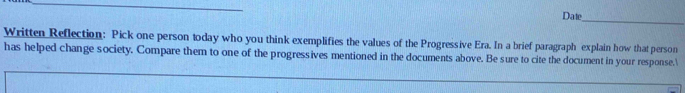 Date 
Written Reflection: Pick one person today who you think exemplifies the values of the Progressive Era. In a brief paragraph explain how that person 
has helped change society. Compare them to one of the progressives mentioned in the documents above. Be sure to cite the document in your response.