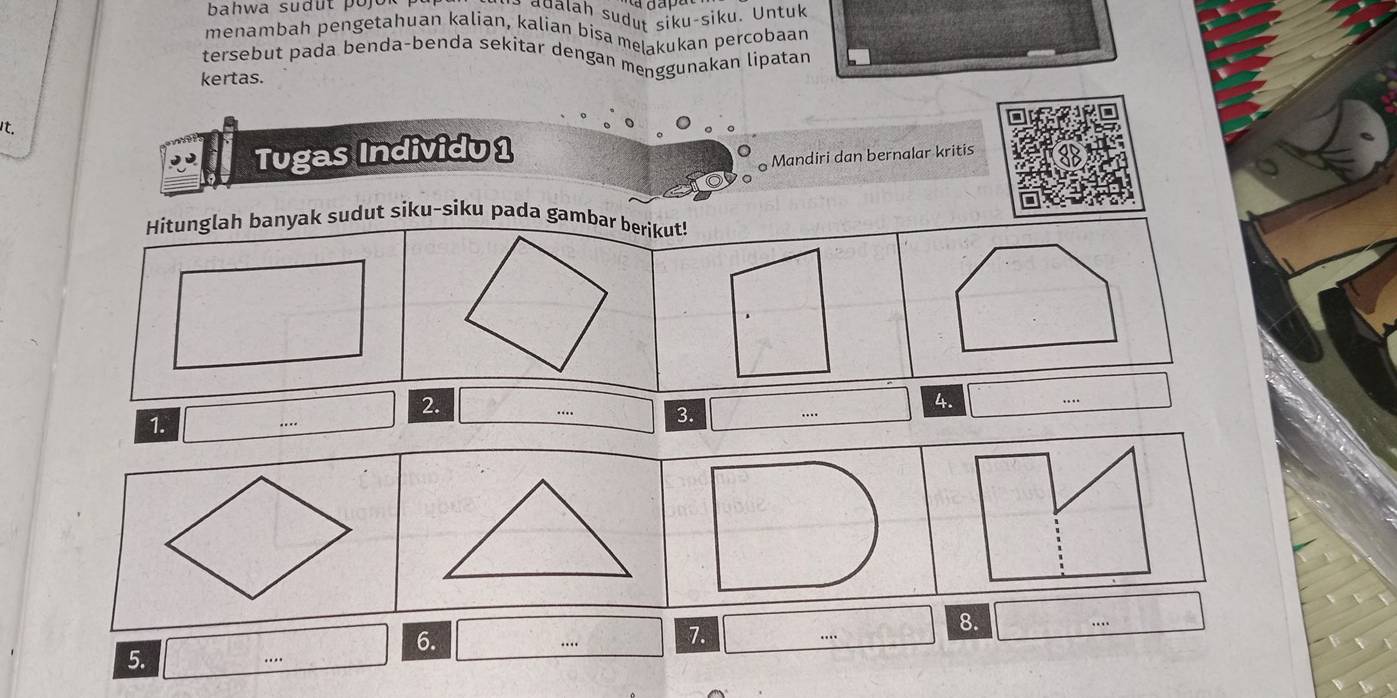 bahwa sudut pojo adalah sudut siku-siku. Untuk 
menambah pengetahuan kalian, kalian bisa melakukan percobaan 
tersebut pada benda-benda sekitar dengan menggunakan lipatan 
kertas. 
It. 
Tugas Individu 1 
Mandiri dan bernalar kritis 
Hitunglah banyak sudut siku-siku pada gambar berikut! 
2. 
4. 
1. 
…. 3. ... 
6. 
7. 
8. 
5.