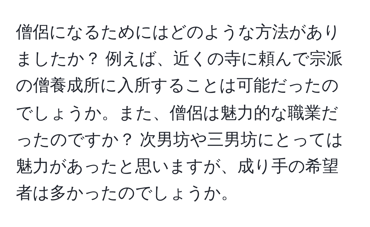 僧侶になるためにはどのような方法がありましたか？ 例えば、近くの寺に頼んで宗派の僧養成所に入所することは可能だったのでしょうか。また、僧侶は魅力的な職業だったのですか？ 次男坊や三男坊にとっては魅力があったと思いますが、成り手の希望者は多かったのでしょうか。