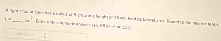 A right circular cone has a radius of 8 cm and a height of 15 cm. Find its lateral area. Round to the nearest tenth.
Lapprox _  cm^2 Enter only a numeric answer. (ex. 56 or -7 or 13.7) 
Fill in the blank