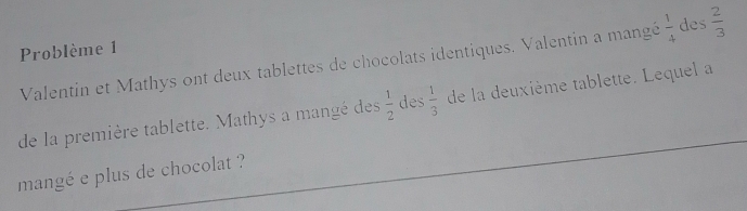 Problème 1 
Valentin et Mathys ont deux tablettes de chocolats identiques. Valentin a mangé  1/4  des  2/3 
de la première tablette. Mathys a mangé des  1/2  des  1/3  de la deuxième tablette. Lequel a 
mangé e plus de chocolat ?