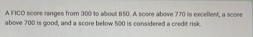 A FICO score ranges from 300 to about 850. A score above 770 is excellent, a score 
above 700 is good, and a score below 500 is considered a credit risk.