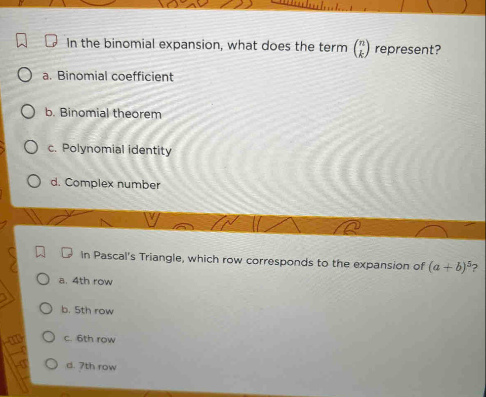 In the binomial expansion, what does the term beginpmatrix n kendpmatrix represent?
a. Binomial coefficient
b. Binomial theorem
c. Polynomial identity
d. Complex number
In Pascal's Triangle, which row corresponds to the expansion of (a+b)^5 2
a. 4th row
b. 5th row
c. 6th row
d. 7th row